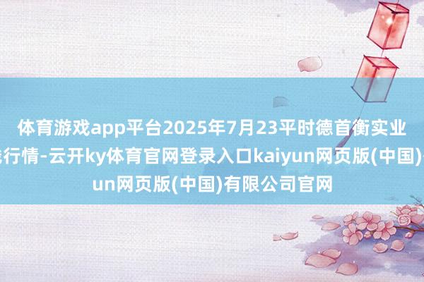 体育游戏app平台2025年7月23平时德首衡实业有限公司价钱行情-云开ky体育官网登录入口kaiyun网页版(中国)有限公司官网