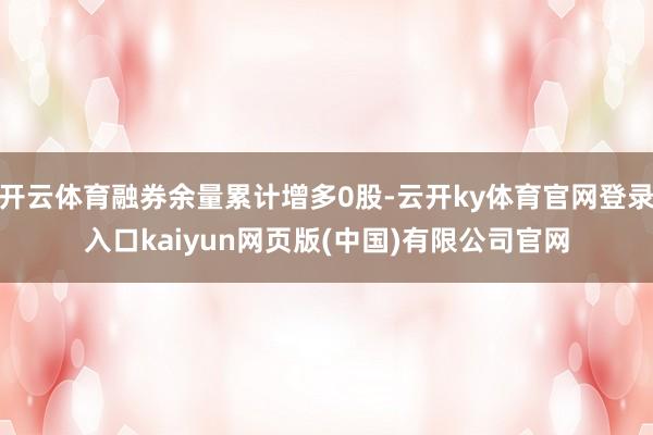 开云体育融券余量累计增多0股-云开ky体育官网登录入口kaiyun网页版(中国)有限公司官网