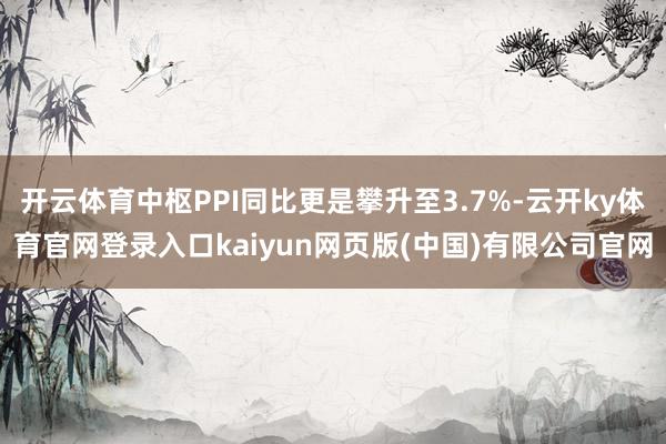 开云体育中枢PPI同比更是攀升至3.7%-云开ky体育官网登录入口kaiyun网页版(中国)有限公司官网