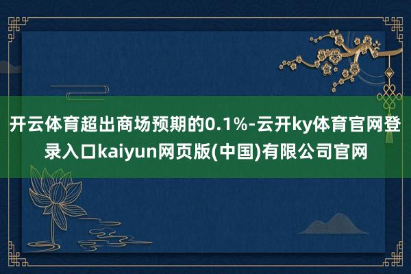 开云体育超出商场预期的0.1%-云开ky体育官网登录入口kaiyun网页版(中国)有限公司官网