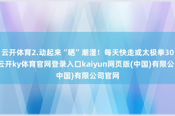 云开体育2.动起来“晒”潮湿!每天快走或太极拳30分钟-云开ky体育官网登录入口kaiyun网页版(中国)有限公司官网