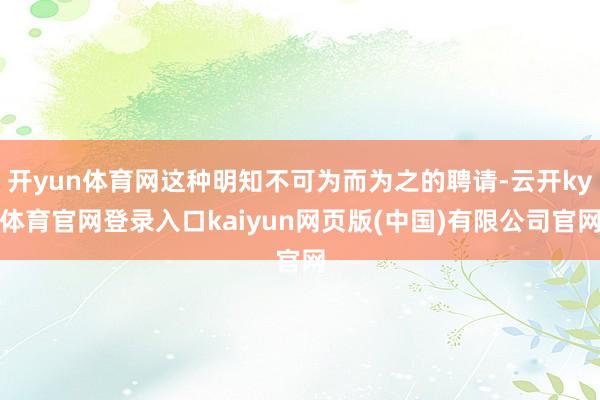 开yun体育网这种明知不可为而为之的聘请-云开ky体育官网登录入口kaiyun网页版(中国)有限公司官网