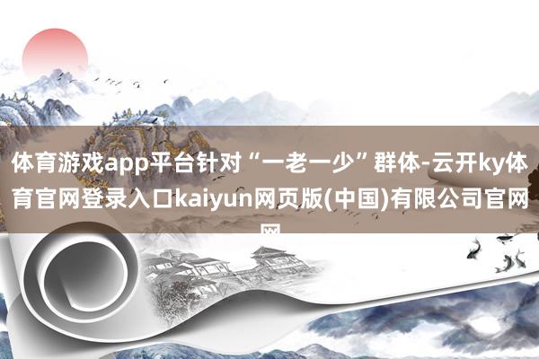 体育游戏app平台针对“一老一少”群体-云开ky体育官网登录入口kaiyun网页版(中国)有限公司官网