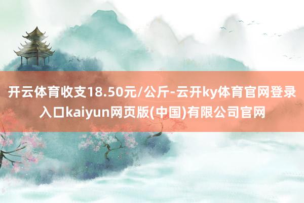 开云体育收支18.50元/公斤-云开ky体育官网登录入口kaiyun网页版(中国)有限公司官网