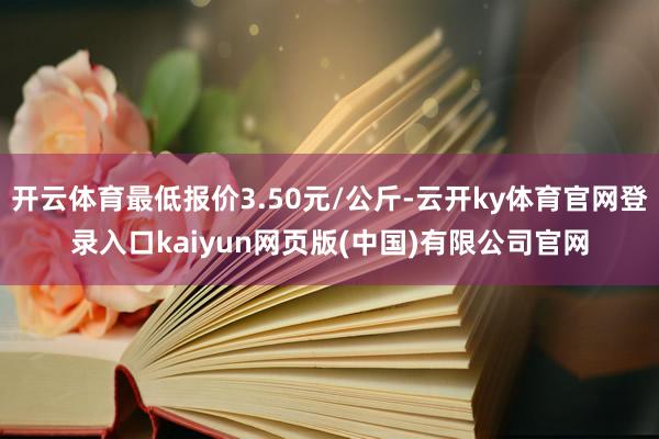 开云体育最低报价3.50元/公斤-云开ky体育官网登录入口kaiyun网页版(中国)有限公司官网