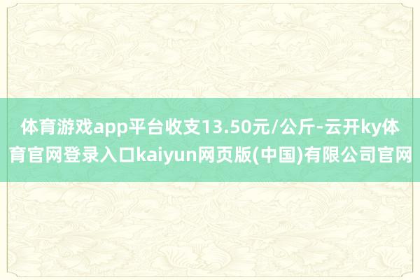 体育游戏app平台收支13.50元/公斤-云开ky体育官网登录入口kaiyun网页版(中国)有限公司官网