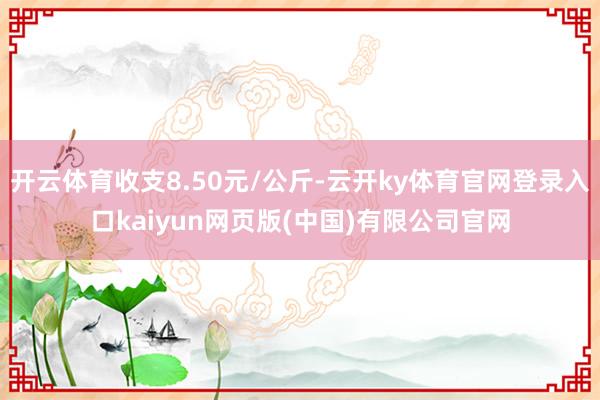 开云体育收支8.50元/公斤-云开ky体育官网登录入口kaiyun网页版(中国)有限公司官网