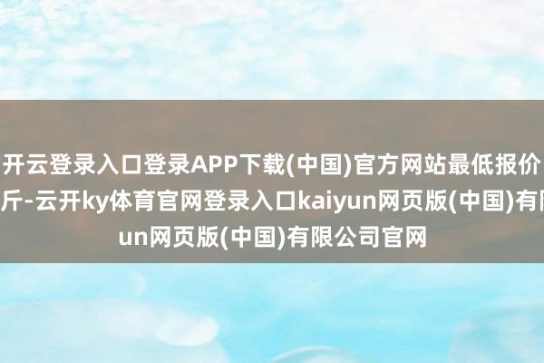 开云登录入口登录APP下载(中国)官方网站最低报价0.86元/公斤-云开ky体育官网登录入口kaiyun网页版(中国)有限公司官网