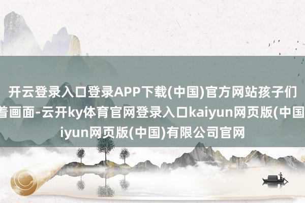 开云登录入口登录APP下载(中国)官方网站孩子们眼神牢牢奴婢着画面-云开ky体育官网登录入口kaiyun网页版(中国)有限公司官网