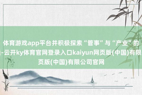 体育游戏app平台并积极探索“管事”与“产业”的深度会通-云开ky体育官网登录入口kaiyun网页版(中国)有限公司官网