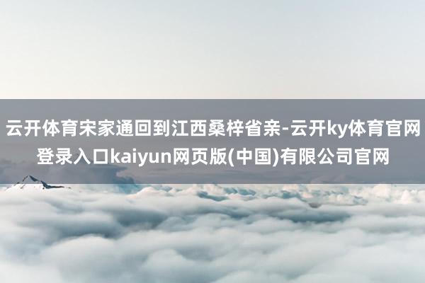云开体育宋家通回到江西桑梓省亲-云开ky体育官网登录入口kaiyun网页版(中国)有限公司官网