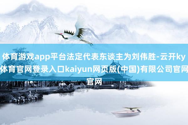 体育游戏app平台法定代表东谈主为刘伟胜-云开ky体育官网登录入口kaiyun网页版(中国)有限公司官网