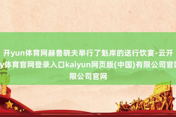 开yun体育网赫鲁晓夫举行了魁岸的送行饮宴-云开ky体育官网登录入口kaiyun网页版(中国)有限公司官网