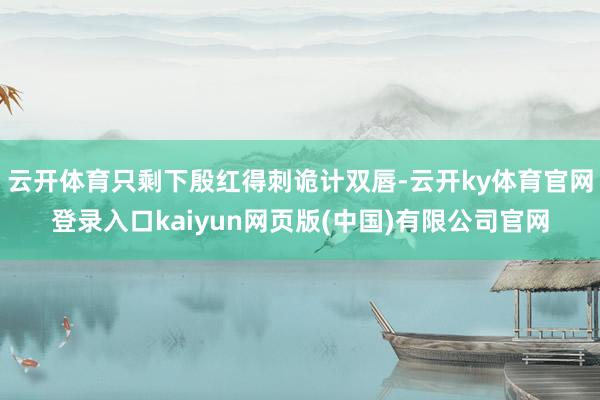 云开体育只剩下殷红得刺诡计双唇-云开ky体育官网登录入口kaiyun网页版(中国)有限公司官网