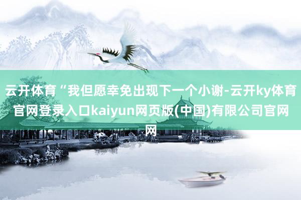 云开体育“我但愿幸免出现下一个小谢-云开ky体育官网登录入口kaiyun网页版(中国)有限公司官网