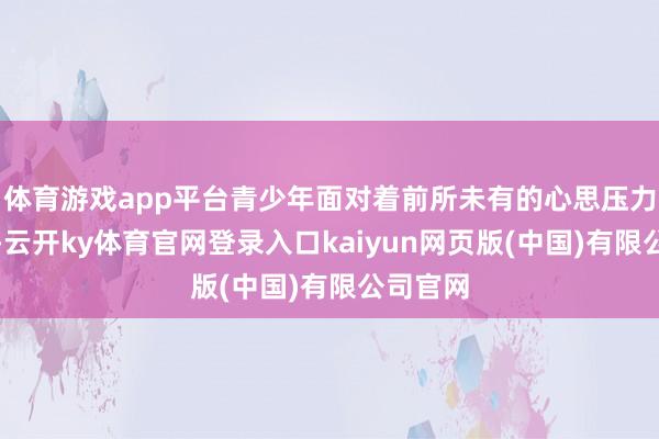 体育游戏app平台青少年面对着前所未有的心思压力和挑战-云开ky体育官网登录入口kaiyun网页版(中国)有限公司官网