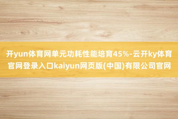 开yun体育网单元功耗性能培育45%-云开ky体育官网登录入口kaiyun网页版(中国)有限公司官网