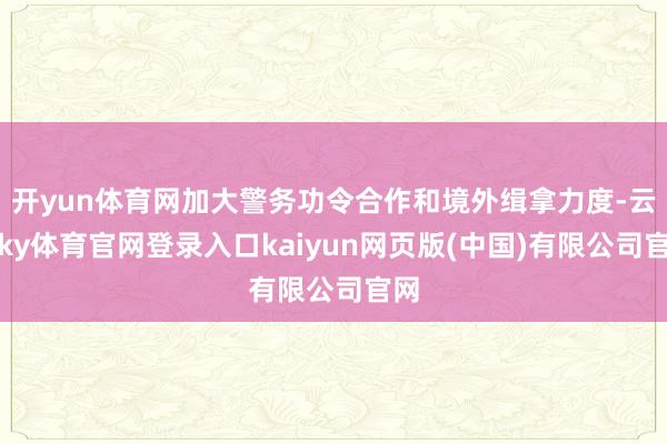 开yun体育网加大警务功令合作和境外缉拿力度-云开ky体育官网登录入口kaiyun网页版(中国)有限公司官网