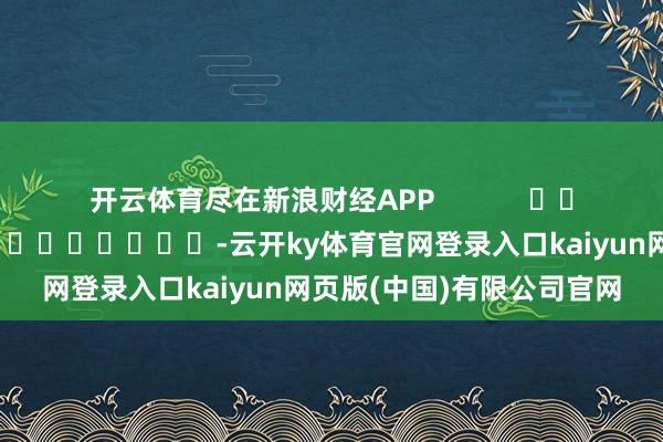 开云体育尽在新浪财经APP            						包袱裁剪：张文 							-云开ky体育官网登录入口kaiyun网页版(中国)有限公司官网