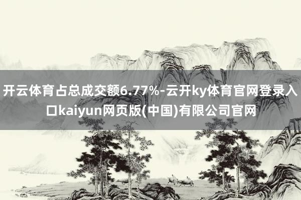 开云体育占总成交额6.77%-云开ky体育官网登录入口kaiyun网页版(中国)有限公司官网