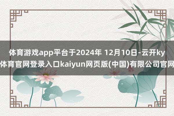 体育游戏app平台于2024年 12月10日-云开ky体育官网登录入口kaiyun网页版(中国)有限公司官网