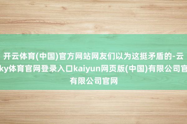 开云体育(中国)官方网站网友们以为这挺矛盾的-云开ky体育官网登录入口kaiyun网页版(中国)有限公司官网