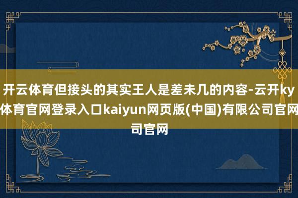 开云体育但接头的其实王人是差未几的内容-云开ky体育官网登录入口kaiyun网页版(中国)有限公司官网