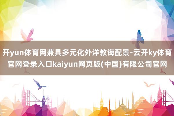 开yun体育网兼具多元化外洋教诲配景-云开ky体育官网登录入口kaiyun网页版(中国)有限公司官网