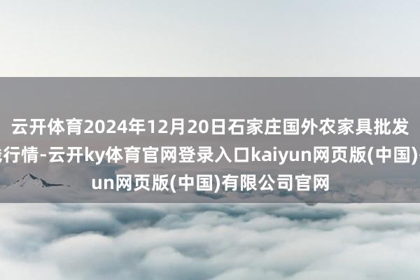 云开体育2024年12月20日石家庄国外农家具批发交游中心价钱行情-云开ky体育官网登录入口kaiyun网页版(中国)有限公司官网
