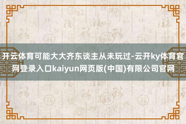 开云体育可能大大齐东谈主从未玩过-云开ky体育官网登录入口kaiyun网页版(中国)有限公司官网