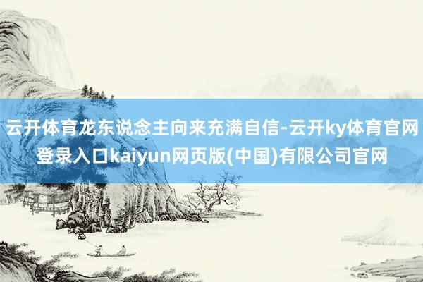 云开体育龙东说念主向来充满自信-云开ky体育官网登录入口kaiyun网页版(中国)有限公司官网