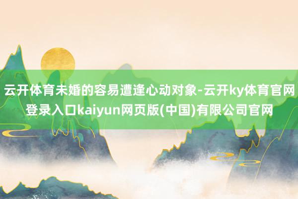 云开体育未婚的容易遭逢心动对象-云开ky体育官网登录入口kaiyun网页版(中国)有限公司官网