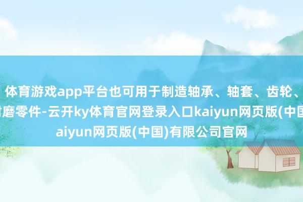 体育游戏app平台也可用于制造轴承、轴套、齿轮、涡轮等高强、耐磨零件-云开ky体育官网登录入口kaiyun网页版(中国)有限公司官网