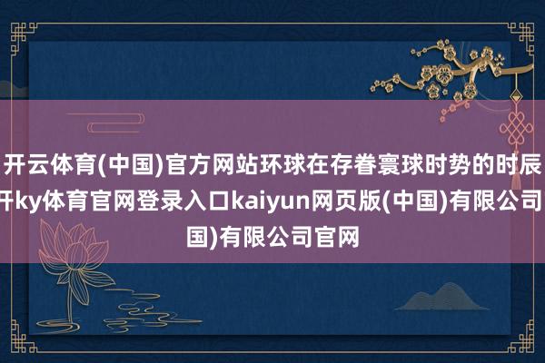 开云体育(中国)官方网站环球在存眷寰球时势的时辰-云开ky体育官网登录入口kaiyun网页版(中国)有限公司官网