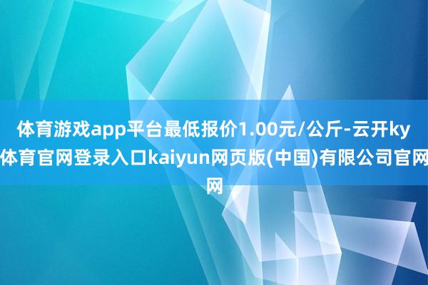 体育游戏app平台最低报价1.00元/公斤-云开ky体育官网登录入口kaiyun网页版(中国)有限公司官网