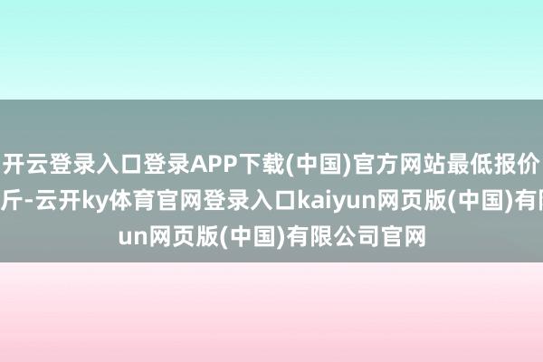 开云登录入口登录APP下载(中国)官方网站最低报价3.60元/公斤-云开ky体育官网登录入口kaiyun网页版(中国)有限公司官网
