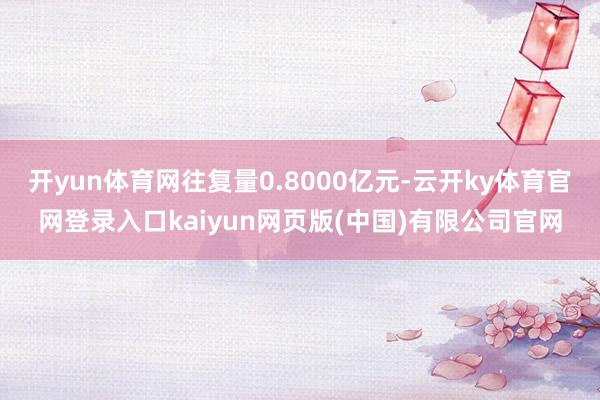 开yun体育网往复量0.8000亿元-云开ky体育官网登录入口kaiyun网页版(中国)有限公司官网