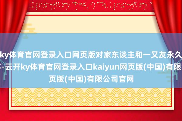 ky体育官网登录入口网页版对家东谈主和一又友永久不离不弃-云开ky体育官网登录入口kaiyun网页版(中国)有限公司官网