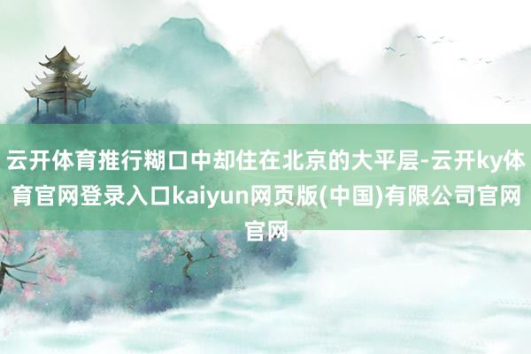 云开体育推行糊口中却住在北京的大平层-云开ky体育官网登录入口kaiyun网页版(中国)有限公司官网