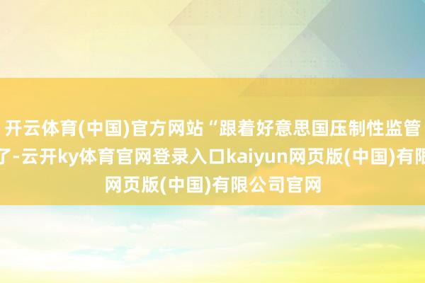开云体育(中国)官方网站“跟着好意思国压制性监管轨制的完了-云开ky体育官网登录入口kaiyun网页版(中国)有限公司官网