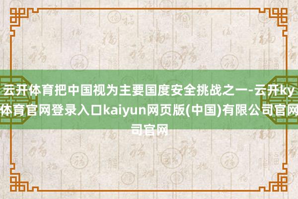 云开体育把中国视为主要国度安全挑战之一-云开ky体育官网登录入口kaiyun网页版(中国)有限公司官网