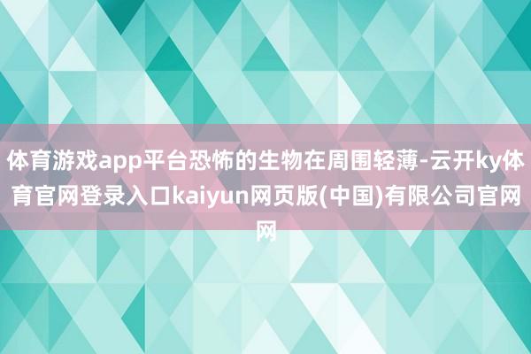 体育游戏app平台恐怖的生物在周围轻薄-云开ky体育官网登录入口kaiyun网页版(中国)有限公司官网