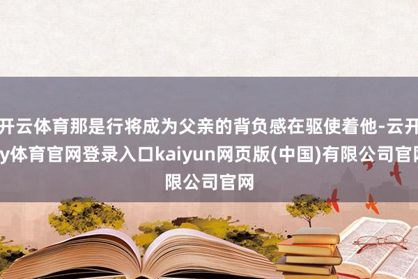 开云体育那是行将成为父亲的背负感在驱使着他-云开ky体育官网登录入口kaiyun网页版(中国)有限公司官网