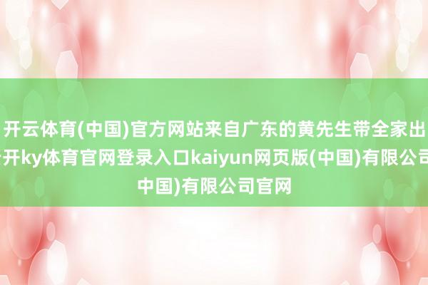 开云体育(中国)官方网站来自广东的黄先生带全家出游-云开ky体育官网登录入口kaiyun网页版(中国)有限公司官网