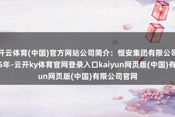 开云体育(中国)官方网站公司简介:恒安集团有限公司创立于1985年-云开ky体育官网登录入口kaiyun网页版(中国)有限公司官网
