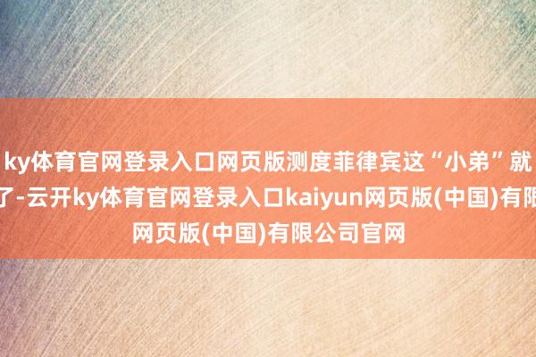 ky体育官网登录入口网页版测度菲律宾这“小弟”就得靠边站了-云开ky体育官网登录入口kaiyun网页版(中国)有限公司官网