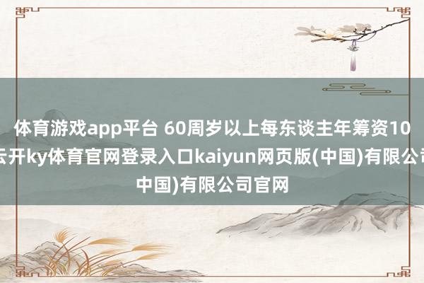 体育游戏app平台 60周岁以上每东谈主年筹资100元-云开ky体育官网登录入口kaiyun网页版(中国)有限公司官网