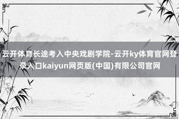 云开体育长途考入中央戏剧学院-云开ky体育官网登录入口kaiyun网页版(中国)有限公司官网
