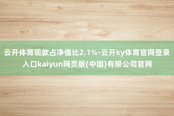 云开体育现款占净值比2.1%-云开ky体育官网登录入口kaiyun网页版(中国)有限公司官网
