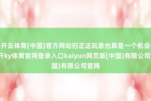 开云体育(中国)官方网站归正这玩意也算是一个机会-云开ky体育官网登录入口kaiyun网页版(中国)有限公司官网